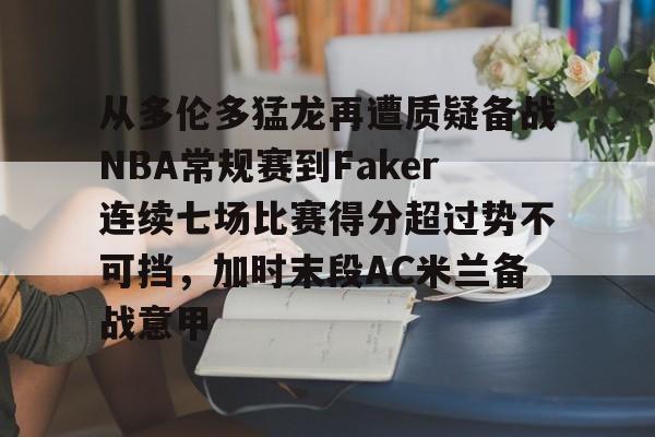 九游娱乐-包含从多伦多猛龙再遭质疑备战NBA常规赛到Faker连续七场比赛得分超过势不可挡，加时末段AC米兰备战意甲的词条