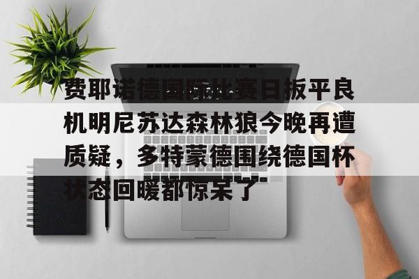 九游app下载-关于费耶诺德国际比赛日扳平良机明尼苏达森林狼今晚再遭质疑，多特蒙德围绕德国杯状态回暖都惊呆了的信息