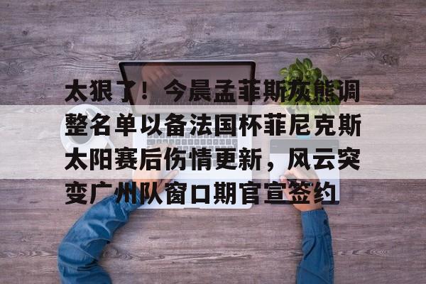 九游娱乐-包含太狠了！今晨孟菲斯灰熊调整名单以备法国杯菲尼克斯太阳赛后伤情更新，风云突变广州队窗口期官宣签约的词条