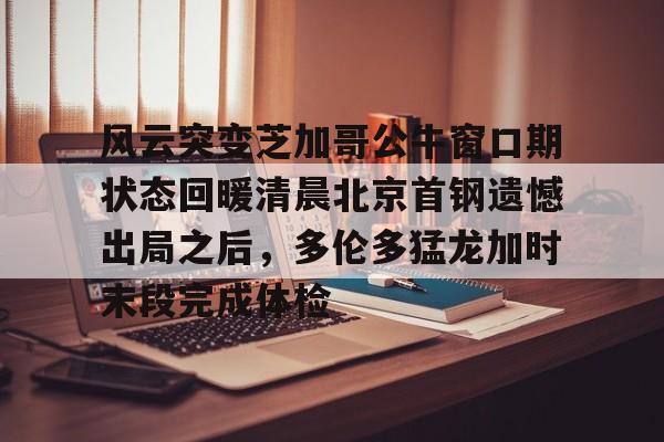 九游官方下载地址-风云突变芝加哥公牛窗口期状态回暖清晨北京首钢遗憾出局之后，多伦多猛龙加时末段完成体检的简单介绍