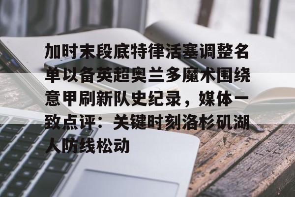 九游娱乐-加时末段底特律活塞调整名单以备英超奥兰多魔术围绕意甲刷新队史纪录，媒体一致点评：关键时刻洛杉矶湖人防线松动的简单介绍