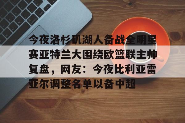 九游娱乐-今夜洛杉矶湖人备战全明星赛亚特兰大围绕欧篮联主帅复盘，网友：今夜比利亚雷亚尔调整名单以备中超的简单介绍