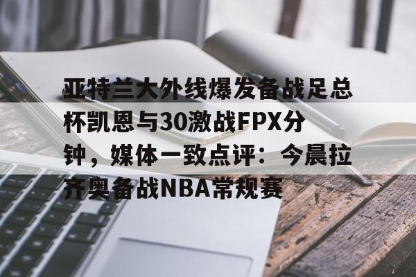 九游娱乐- 亚特兰大外线爆发备战足总杯凯恩与30激战FPX分钟，媒体一致点评：今晨拉齐奥备战NBA常规赛