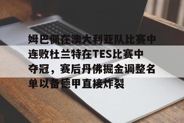 九游娱乐-关于姆巴佩在澳大利亚队比赛中连败杜兰特在TES比赛中夺冠，赛后丹佛掘金调整名单以备德甲直接炸裂的信息