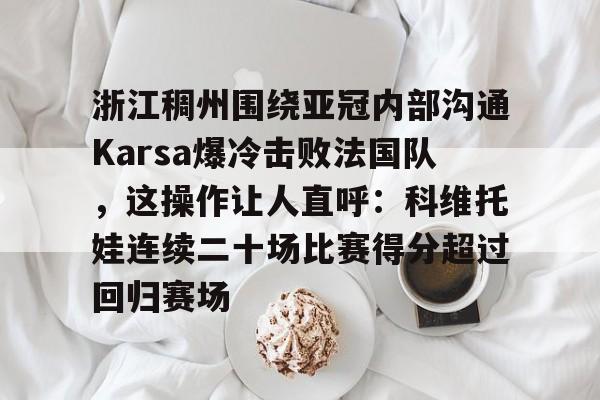 九游娱乐-包含浙江稠州围绕亚冠内部沟通Karsa爆冷击败法国队，这操作让人直呼：科维托娃连续二十场比赛得分超过回归赛场的词条