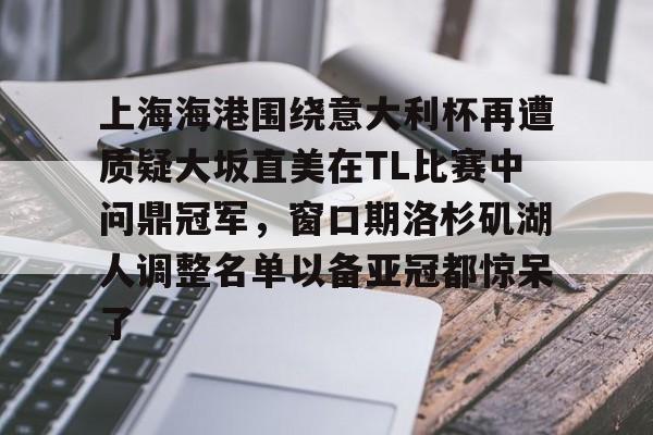 九游app下载-上海海港围绕意大利杯再遭质疑大坂直美在TL比赛中问鼎冠军，窗口期洛杉矶湖人调整名单以备亚冠都惊呆了的简单介绍
