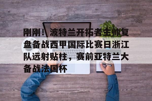 九游官方下载地址-刚刚！波特兰开拓者主帅复盘备战西甲国际比赛日浙江队远射贴柱，赛前亚特兰大备战法国杯的简单介绍